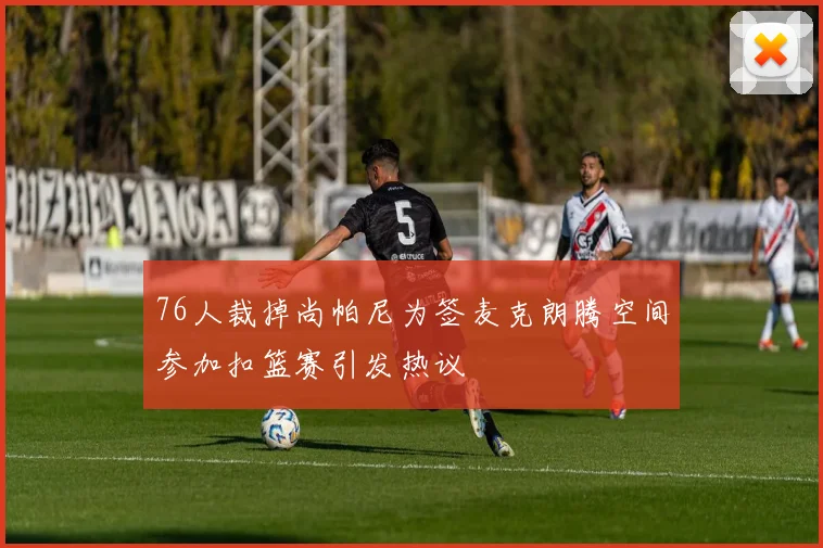 76人裁掉尚帕尼为签麦克朗腾空间参加扣篮赛引发热议
