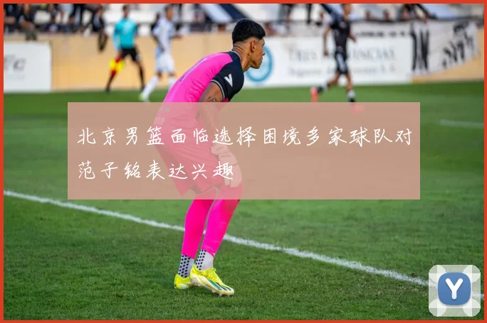 北京男篮面临选择困境多家球队对范子铭表达兴趣