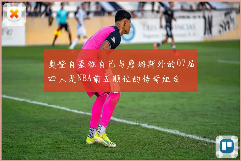 奥登自豪称自己与詹姆斯外的07届四人是NBA前五顺位的传奇组合