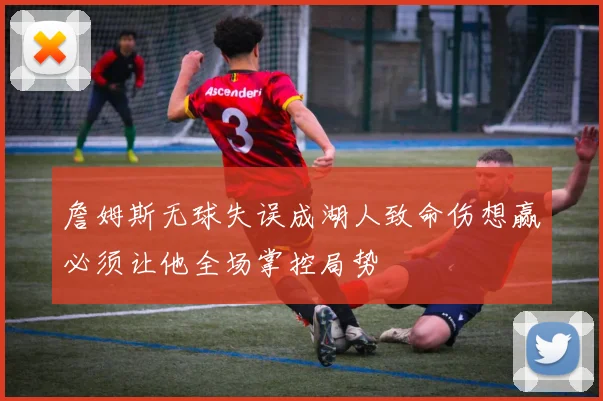 詹姆斯无球失误成湖人致命伤想赢必须让他全场掌控局势