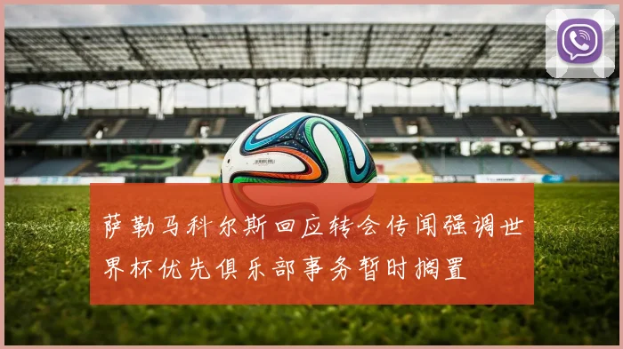 萨勒马科尔斯回应转会传闻强调世界杯优先俱乐部事务暂时搁置