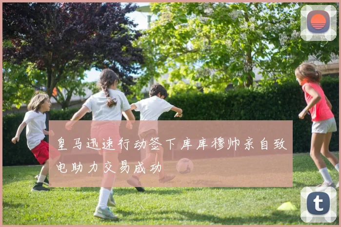 皇马迅速行动签下库库穆帅亲自致电助力交易成功