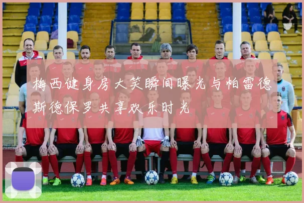 梅西健身房大笑瞬间曝光与帕雷德斯德保罗共享欢乐时光