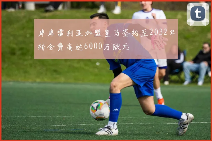 库库雷利亚加盟皇马签约至2032年转会费高达6000万欧元