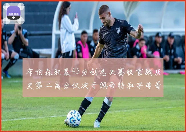 布伦森狂轰45分创总决赛收官战历史第二高分仅次于佩蒂特和字母哥