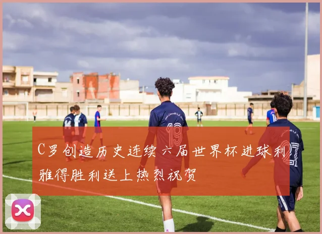 C罗创造历史连续六届世界杯进球利雅得胜利送上热烈祝贺