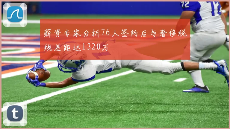 薪资专家分析76人签约后与奢侈税线差距达1320万