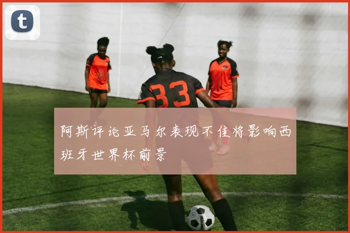阿斯评论亚马尔表现不佳将影响西班牙世界杯前景