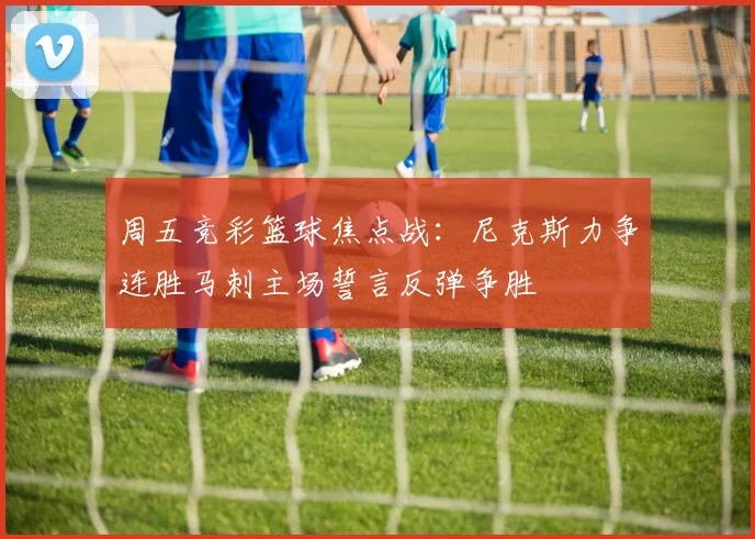 周五竞彩篮球焦点战：尼克斯力争连胜马刺主场誓言反弹争胜