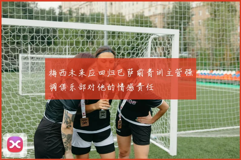梅西未来应回归巴萨前青训主管强调俱乐部对他的情感责任