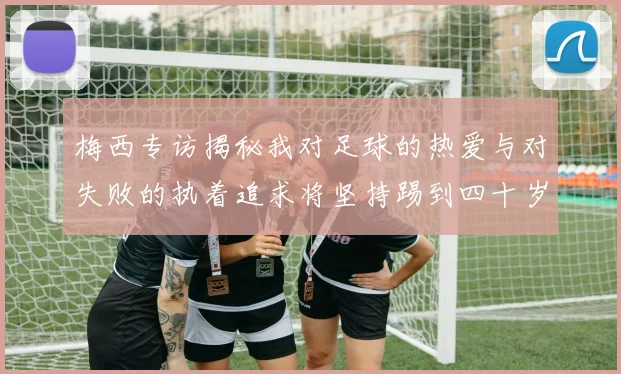 梅西专访揭秘我对足球的热爱与对失败的执着追求将坚持踢到四十岁